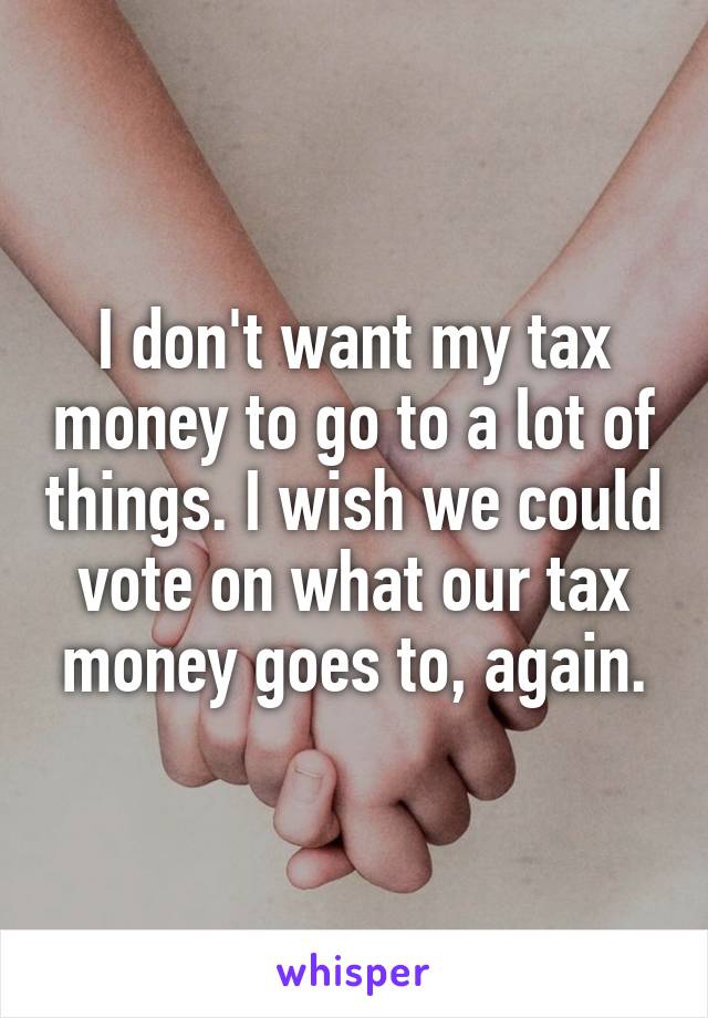 I don't want my tax money to go to a lot of things. I wish we could vote on what our tax money goes to, again.