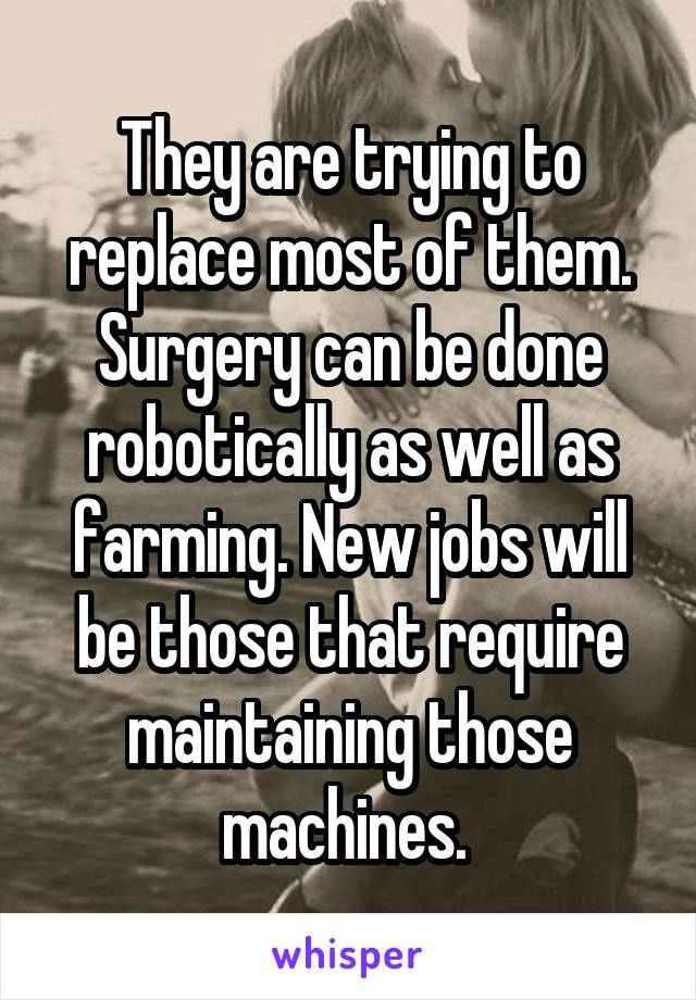 They are trying to replace most of them. Surgery can be done robotically as well as farming. New jobs will be those that require maintaining those machines. 