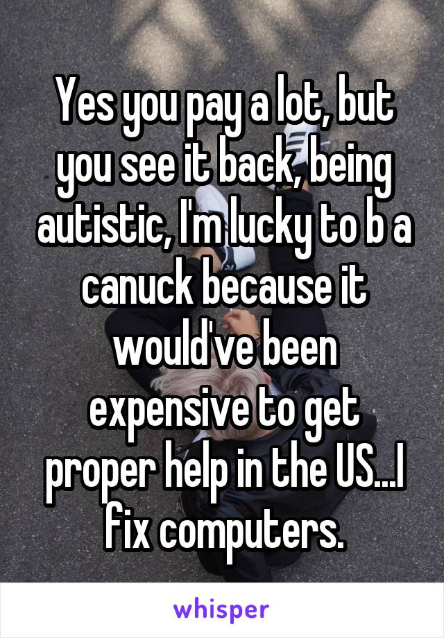 Yes you pay a lot, but you see it back, being autistic, I'm lucky to b a canuck because it would've been expensive to get proper help in the US...I fix computers.