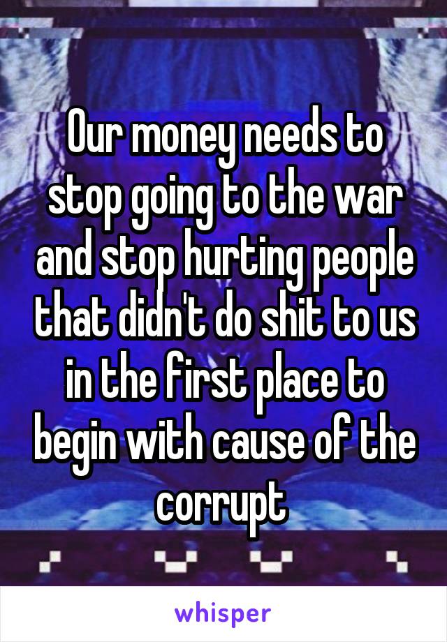 Our money needs to stop going to the war and stop hurting people that didn't do shit to us in the first place to begin with cause of the corrupt 
