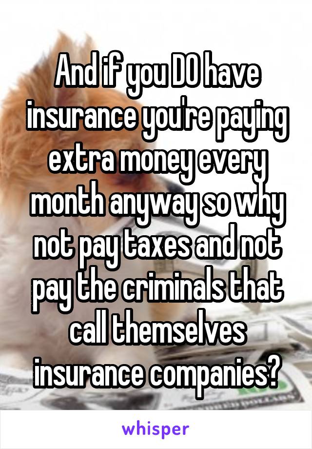 And if you DO have insurance you're paying extra money every month anyway so why not pay taxes and not pay the criminals that call themselves insurance companies?