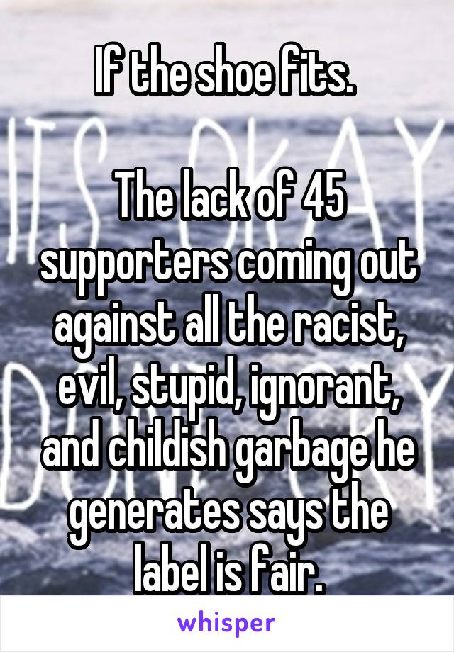 If the shoe fits. 

The lack of 45 supporters coming out against all the racist, evil, stupid, ignorant, and childish garbage he generates says the label is fair.