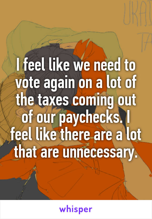 I feel like we need to vote again on a lot of the taxes coming out of our paychecks. I feel like there are a lot that are unnecessary.