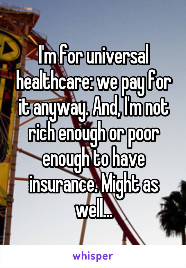 I'm for universal healthcare: we pay for it anyway. And, I'm not rich enough or poor enough to have insurance. Might as well...