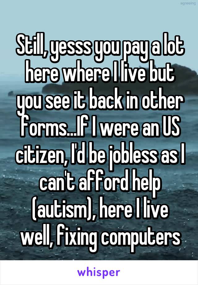 Still, yesss you pay a lot here where I live but you see it back in other forms...If I were an US citizen, I'd be jobless as I can't afford help (autism), here I live well, fixing computers