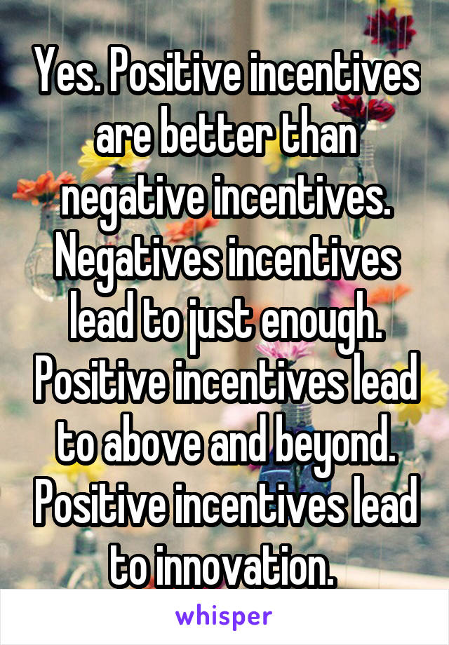 Yes. Positive incentives are better than negative incentives. Negatives incentives lead to just enough. Positive incentives lead to above and beyond. Positive incentives lead to innovation. 