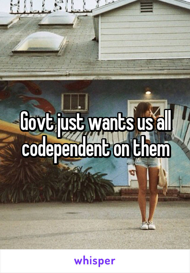 Govt just wants us all codependent on them