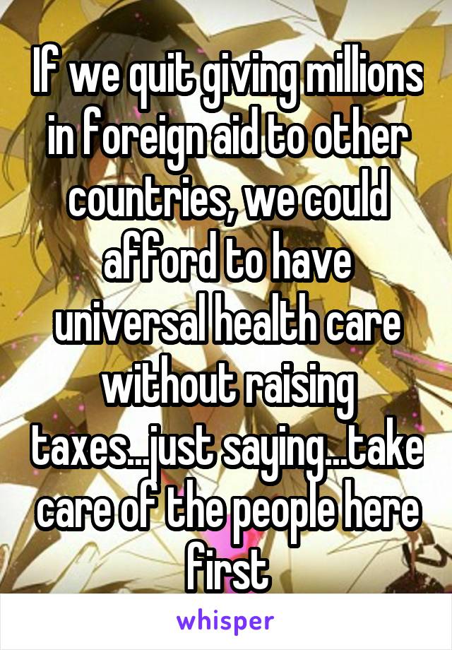 If we quit giving millions in foreign aid to other countries, we could afford to have universal health care without raising taxes...just saying...take care of the people here first