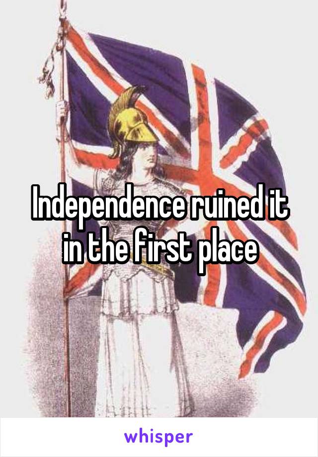 Independence ruined it in the first place