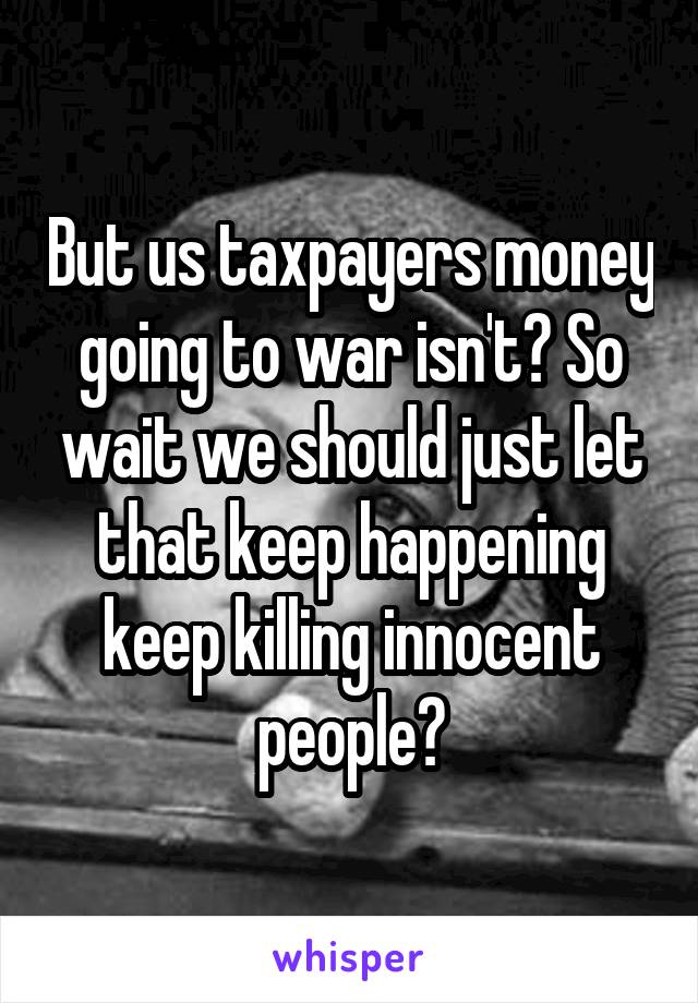 But us taxpayers money going to war isn't? So wait we should just let that keep happening keep killing innocent people?