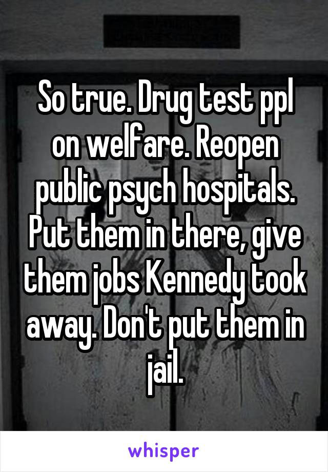 So true. Drug test ppl on welfare. Reopen public psych hospitals. Put them in there, give them jobs Kennedy took away. Don't put them in jail.