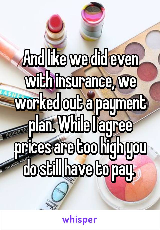 And like we did even with insurance, we worked out a payment plan. While I agree prices are too high you do still have to pay. 