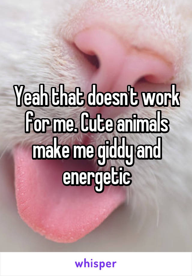 Yeah that doesn't work for me. Cute animals make me giddy and energetic