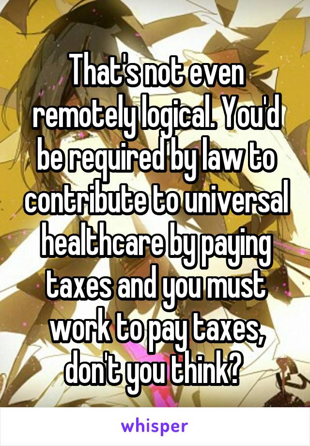 That's not even remotely logical. You'd be required by law to contribute to universal healthcare by paying taxes and you must work to pay taxes, don't you think? 