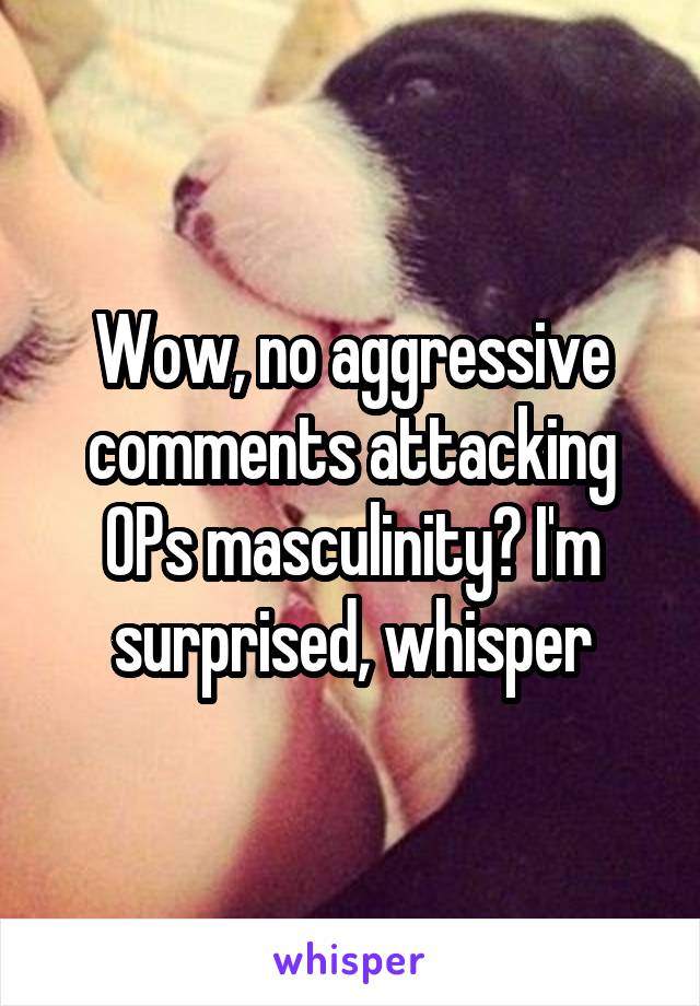 Wow, no aggressive comments attacking OPs masculinity? I'm surprised, whisper