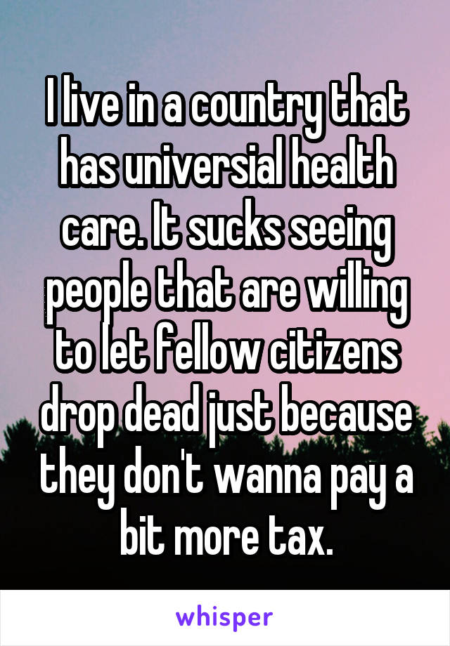 I live in a country that has universial health care. It sucks seeing people that are willing to let fellow citizens drop dead just because they don't wanna pay a bit more tax.