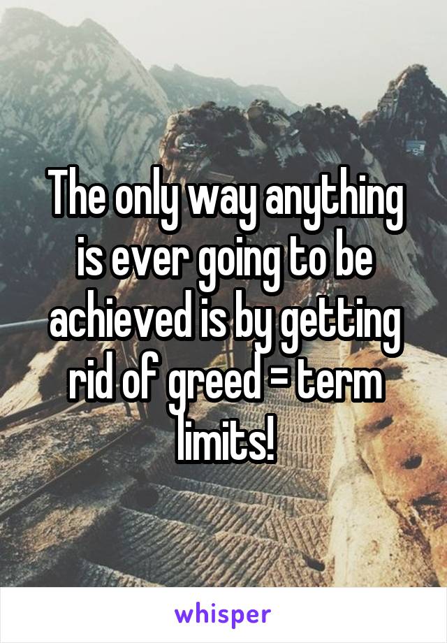 The only way anything is ever going to be achieved is by getting rid of greed = term limits!