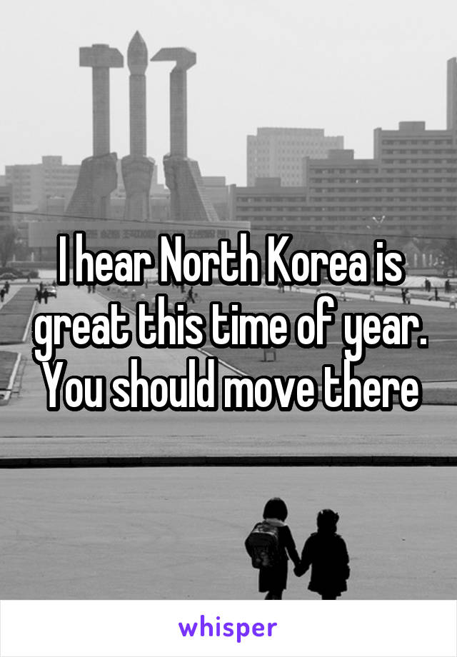 I hear North Korea is great this time of year. You should move there