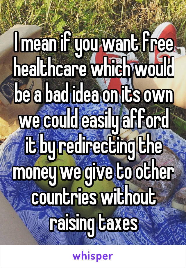 I mean if you want free healthcare which would be a bad idea on its own we could easily afford it by redirecting the money we give to other countries without raising taxes