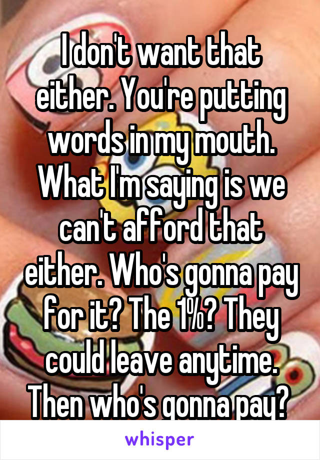 I don't want that either. You're putting words in my mouth. What I'm saying is we can't afford that either. Who's gonna pay for it? The 1%? They could leave anytime. Then who's gonna pay? 