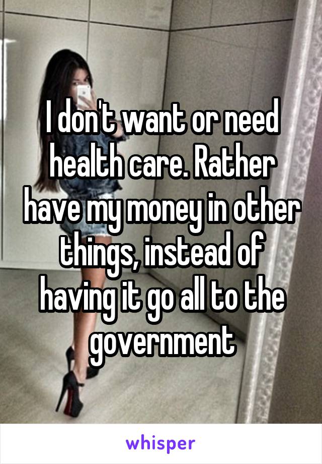 I don't want or need health care. Rather have my money in other things, instead of having it go all to the government