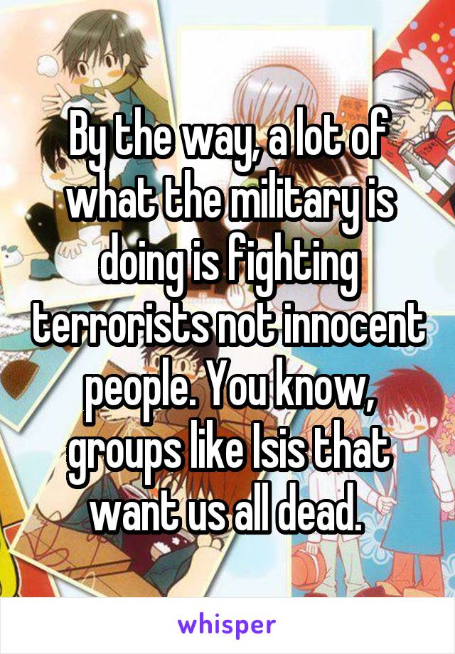 By the way, a lot of what the military is doing is fighting terrorists not innocent people. You know, groups like Isis that want us all dead. 