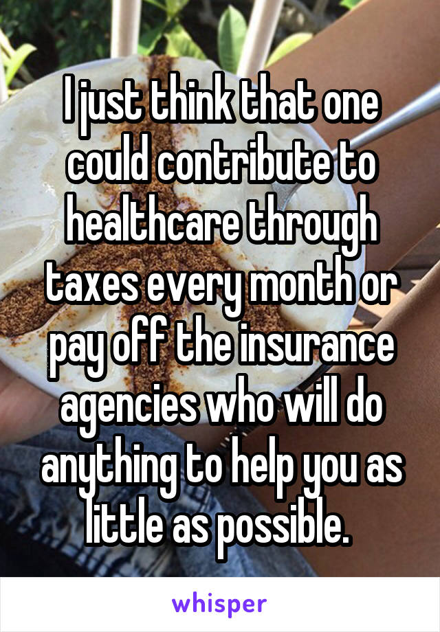 I just think that one could contribute to healthcare through taxes every month or pay off the insurance agencies who will do anything to help you as little as possible. 