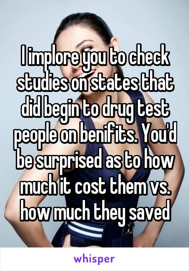 I implore you to check studies on states that did begin to drug test people on benifits. You'd be surprised as to how much it cost them vs. how much they saved