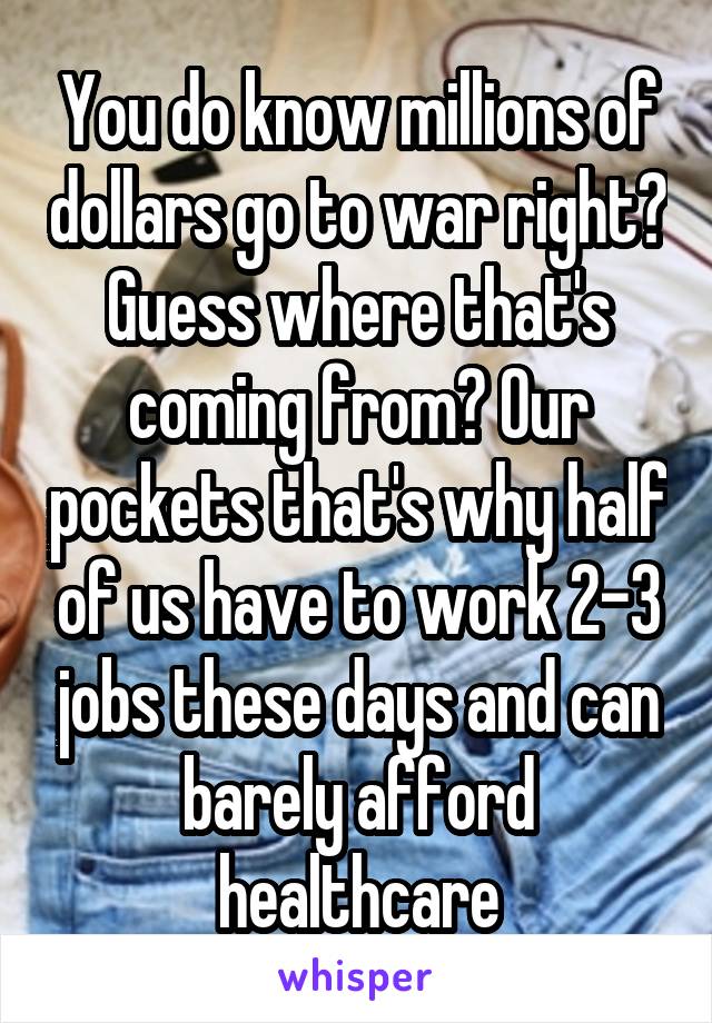 You do know millions of dollars go to war right? Guess where that's coming from? Our pockets that's why half of us have to work 2-3 jobs these days and can barely afford healthcare