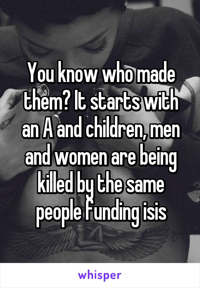 You know who made them? It starts with an A and children, men and women are being killed by the same people funding isis