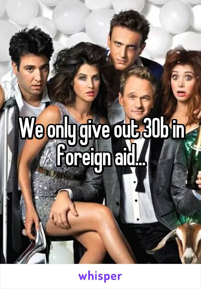 We only give out 30b in foreign aid...