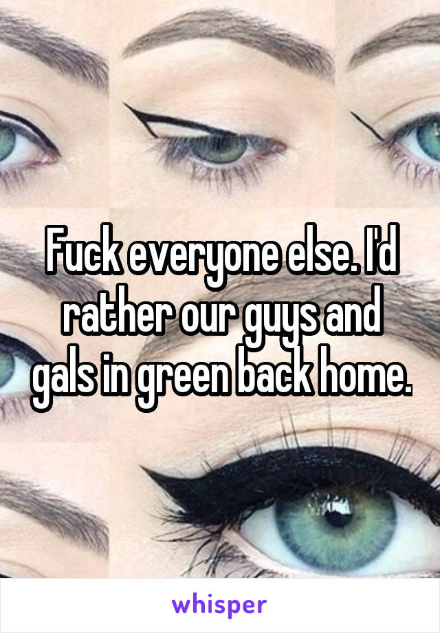 Fuck everyone else. I'd rather our guys and gals in green back home.