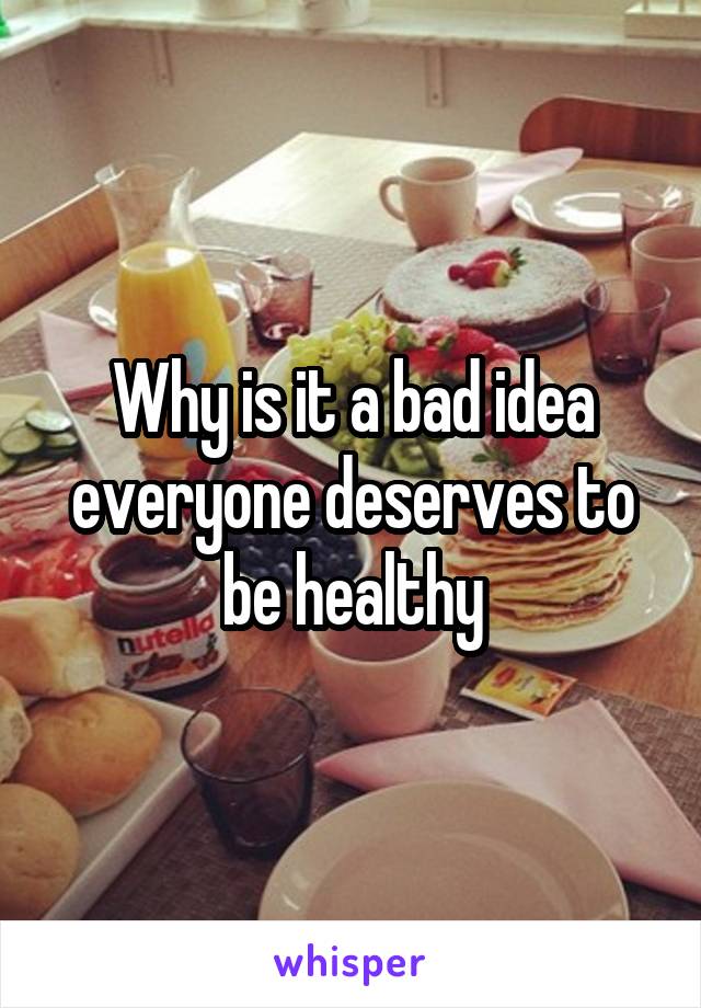 Why is it a bad idea everyone deserves to be healthy