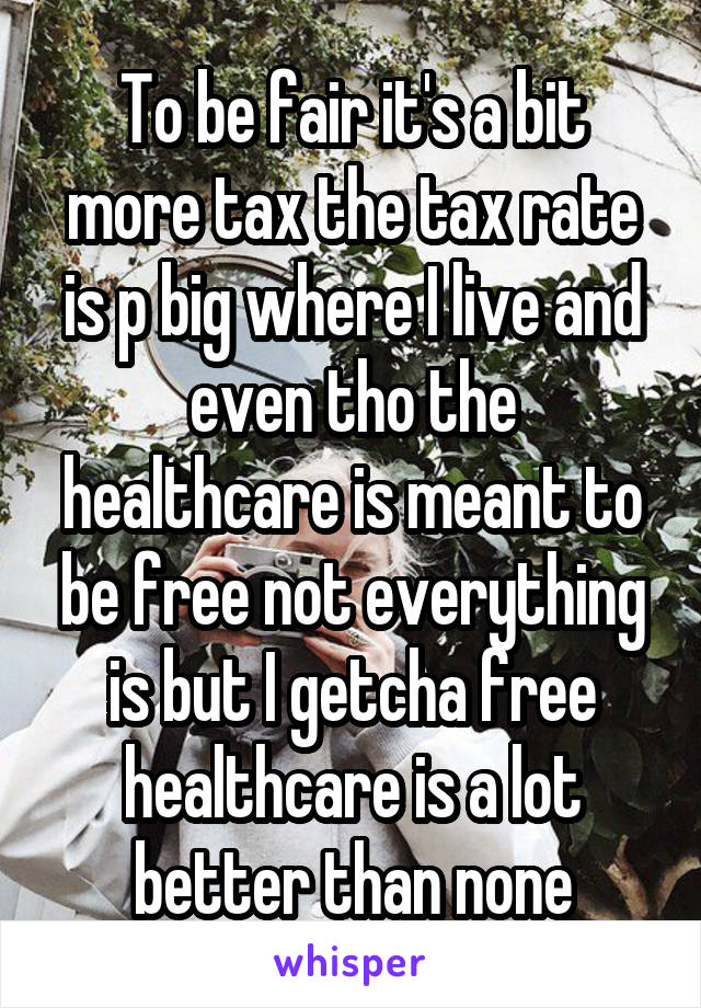 To be fair it's a bit more tax the tax rate is p big where I live and even tho the healthcare is meant to be free not everything is but I getcha free healthcare is a lot better than none