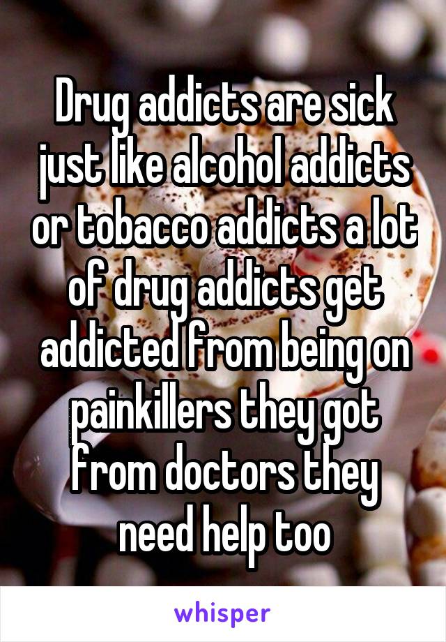 Drug addicts are sick just like alcohol addicts or tobacco addicts a lot of drug addicts get addicted from being on painkillers they got from doctors they need help too