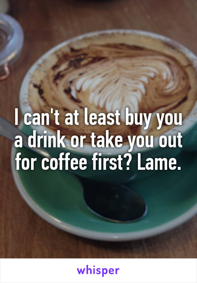 I can't at least buy you a drink or take you out for coffee first? Lame.