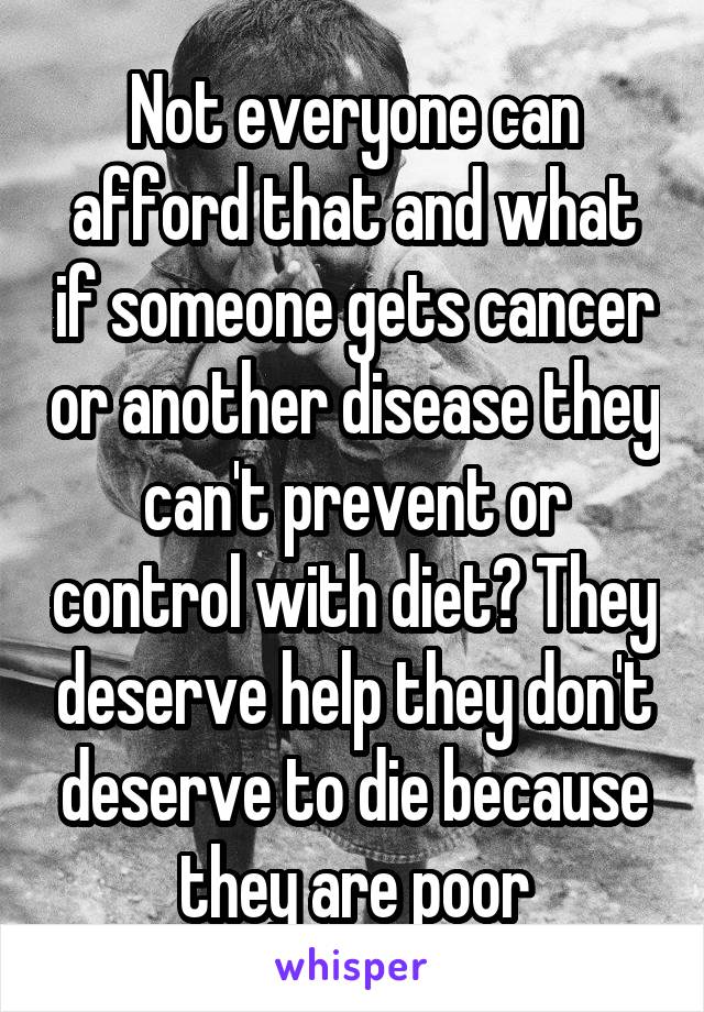 Not everyone can afford that and what if someone gets cancer or another disease they can't prevent or control with diet? They deserve help they don't deserve to die because they are poor