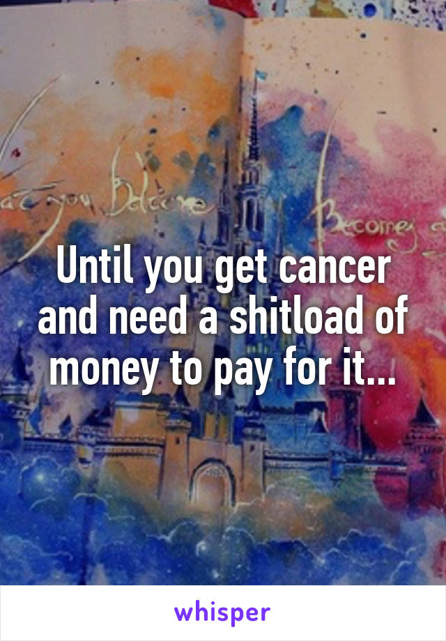Until you get cancer and need a shitload of money to pay for it...