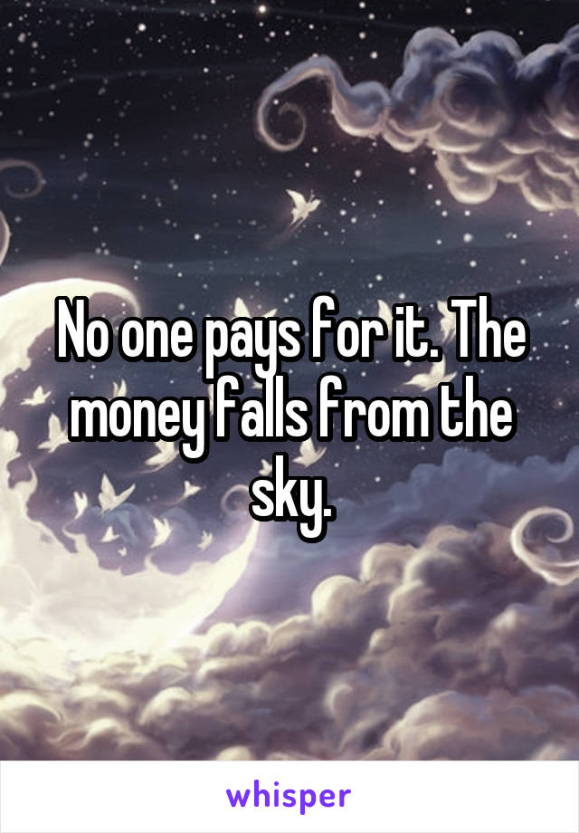 No one pays for it. The money falls from the sky.