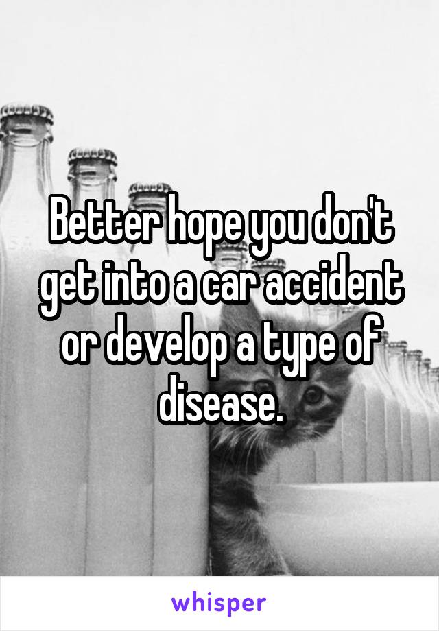 Better hope you don't get into a car accident or develop a type of disease.