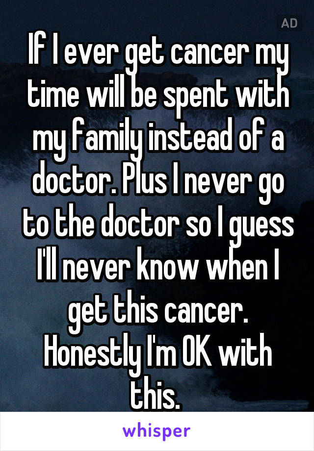 If I ever get cancer my time will be spent with my family instead of a doctor. Plus I never go to the doctor so I guess I'll never know when I get this cancer. Honestly I'm OK with this. 