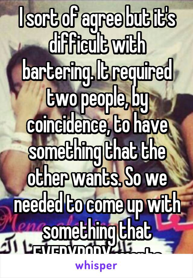 I sort of agree but it's difficult with bartering. It required two people, by coincidence, to have something that the other wants. So we needed to come up with something that EVERYBODY wants