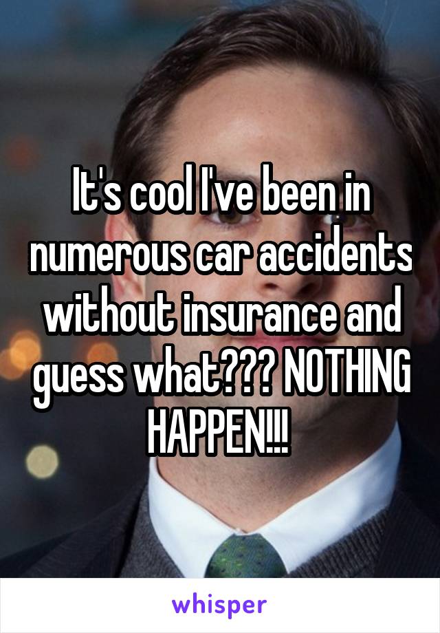 It's cool I've been in numerous car accidents without insurance and guess what??? NOTHING HAPPEN!!! 