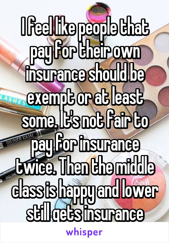 I feel like people that pay for their own insurance should be exempt or at least some. It's not fair to pay for insurance twice. Then the middle class is happy and lower still gets insurance