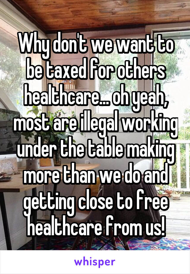 Why don't we want to be taxed for others healthcare... oh yeah, most are illegal working under the table making more than we do and getting close to free healthcare from us!