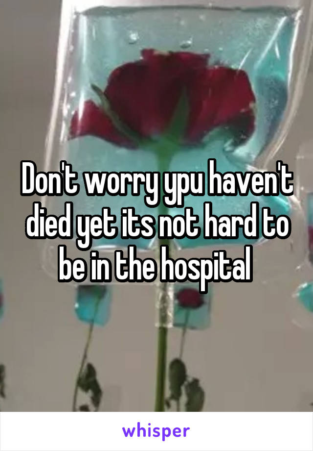 Don't worry ypu haven't died yet its not hard to be in the hospital 