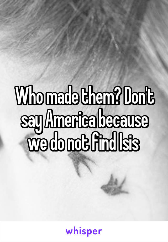 Who made them? Don't say America because we do not find Isis 