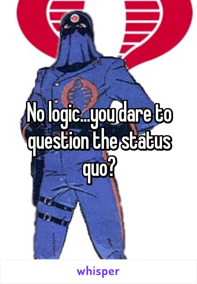 No logic...you dare to question the status quo?