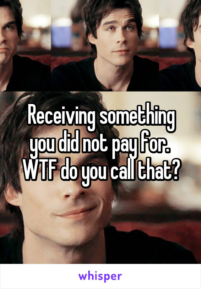 Receiving something you did not pay for.  WTF do you call that?