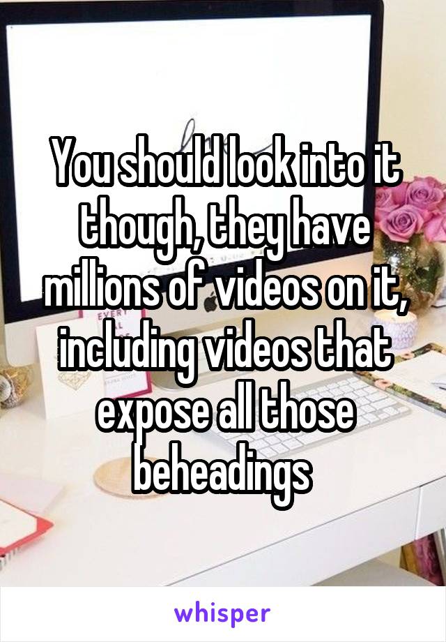 You should look into it though, they have millions of videos on it, including videos that expose all those beheadings 